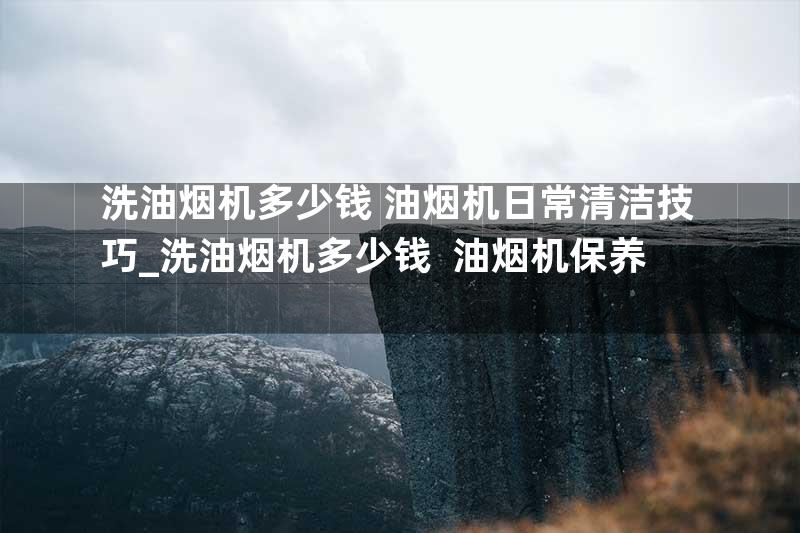 洗油烟机多少钱 油烟机日常清洁技巧_洗油烟机多少钱  油烟机保养